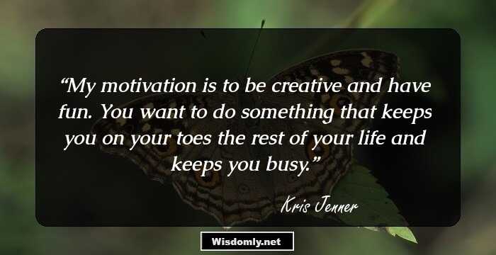 My motivation is to be creative and have fun. You want to do something that keeps you on your toes the rest of your life and keeps you busy.