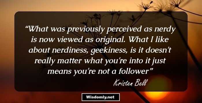 What was previously perceived as nerdy is now viewed as original. What I like about nerdiness, geekiness, is it doesn't really matter what you're into it just means you're not a follower