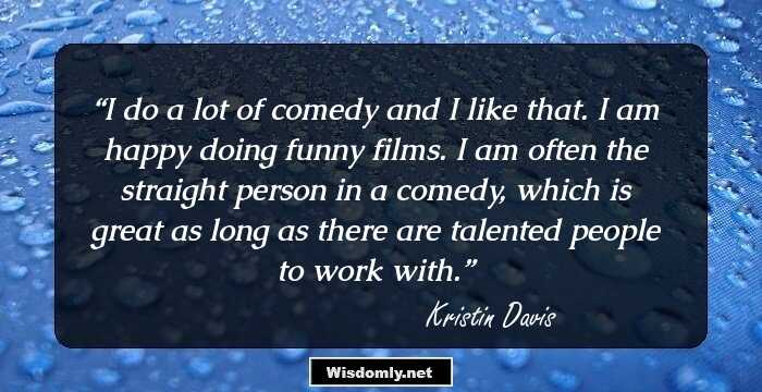 I do a lot of comedy and I like that. I am happy doing funny films. I am often the straight person in a comedy, which is great as long as there are talented people to work with.