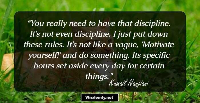 You really need to have that discipline. It's not even discipline. I just put down these rules. It's not like a vague, 'Motivate yourself!' and do something. Its specific hours set aside every day for certain things.