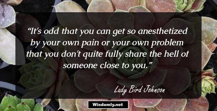 It's odd that you can get so anesthetized by your own pain or your own problem that you don't quite fully share the hell of someone close to you.