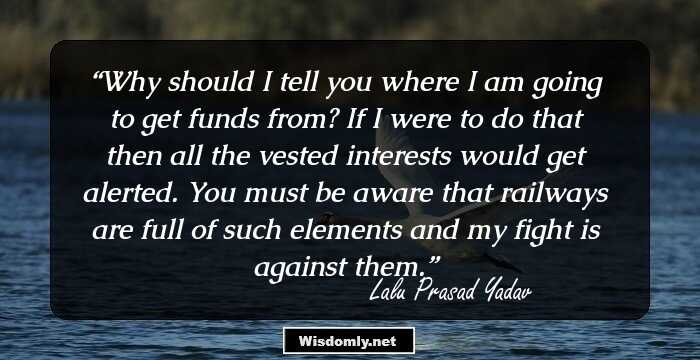 Why should I tell you where I am going to get funds from? If I were to do that then all the vested interests would get alerted. You must be aware that railways are full of such elements and my fight is against them.