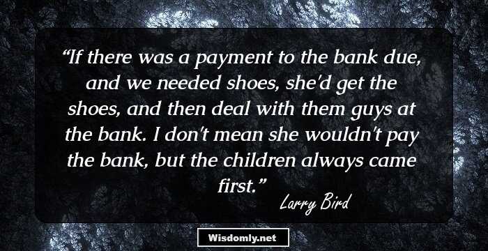 If there was a payment to the bank due, and we needed shoes, she'd get the shoes, and then deal with them guys at the bank. I don't mean she wouldn't pay the bank, but the children always came first.