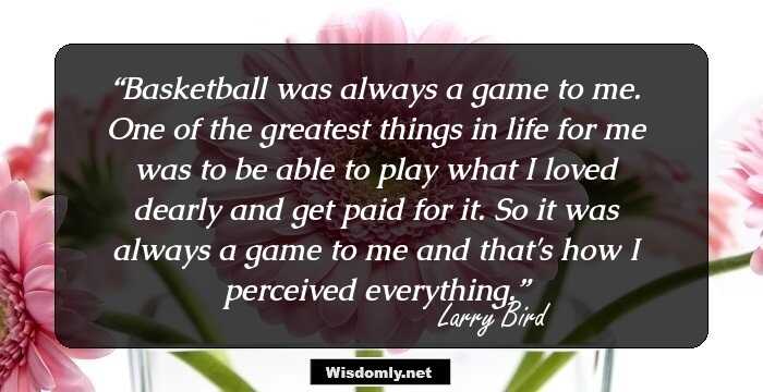 Basketball was always a game to me. One of the greatest things in life for me was to be able to play what I loved dearly and get paid for it. So it was always a game to me and that's how I perceived everything.