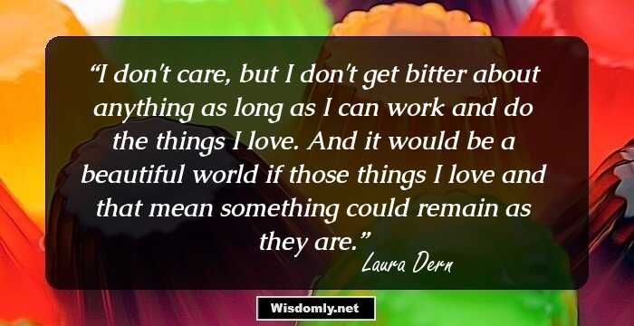 I don't care, but I don't get bitter about anything as long as I can work and do the things I love. And it would be a beautiful world if those things I love and that mean something could remain as they are.