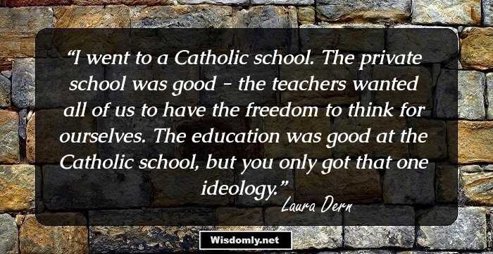 I went to a Catholic school. The private school was good - the teachers wanted all of us to have the freedom to think for ourselves. The education was good at the Catholic school, but you only got that one ideology.