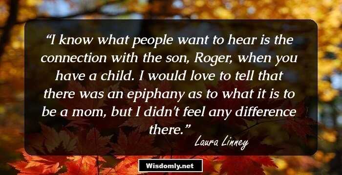 I know what people want to hear is the connection with the son, Roger, when you have a child. I would love to tell that there was an epiphany as to what it is to be a mom, but I didn't feel any difference there.