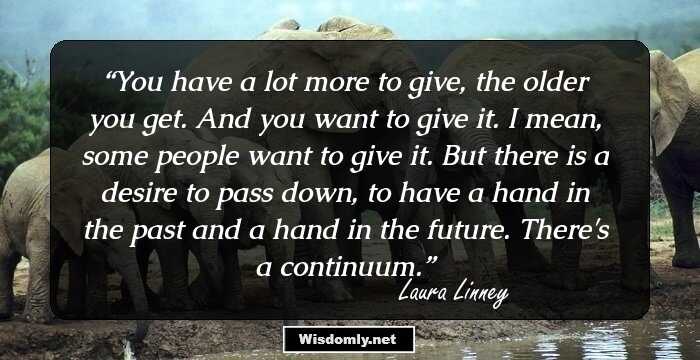 You have a lot more to give, the older you get. And you want to give it. I mean, some people want to give it. But there is a desire to pass down, to have a hand in the past and a hand in the future. There's a continuum.