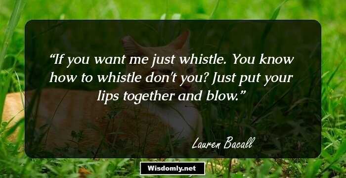 If you want me just whistle. You know how to whistle don't you? Just put your lips together and blow.