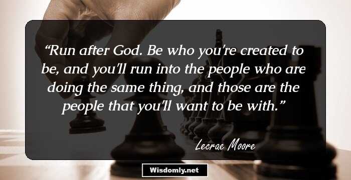 Run after God. Be who you're created to be, and you'll run into the people who are doing the same thing, and those are the people that you'll want to be with.