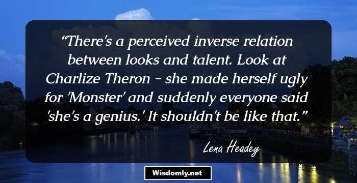 There's a perceived inverse relation between looks and talent. Look at Charlize Theron - she made herself ugly for 'Monster' and suddenly everyone said 'she's a genius.' It shouldn't be like that.