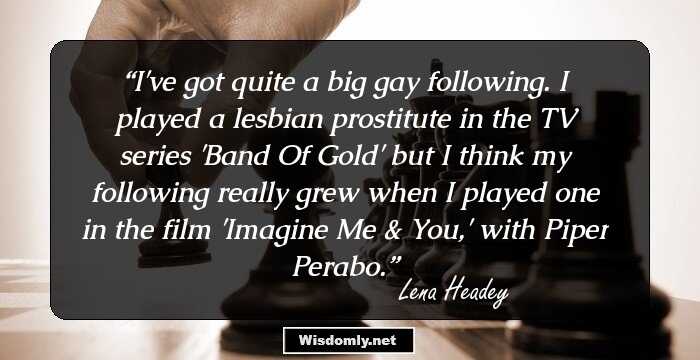 I've got quite a big gay following. I played a lesbian prostitute in the TV series 'Band Of Gold' but I think my following really grew when I played one in the film 'Imagine Me & You,' with Piper Perabo.