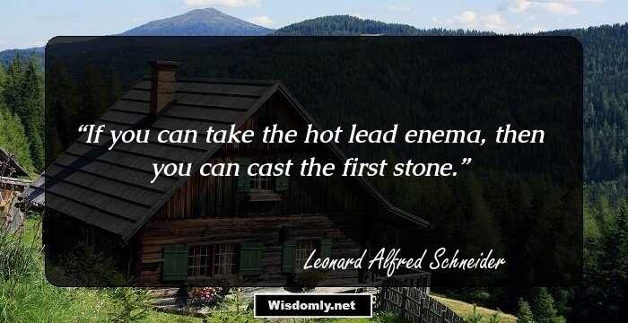 If you can take the hot lead enema, then you can cast the first stone.