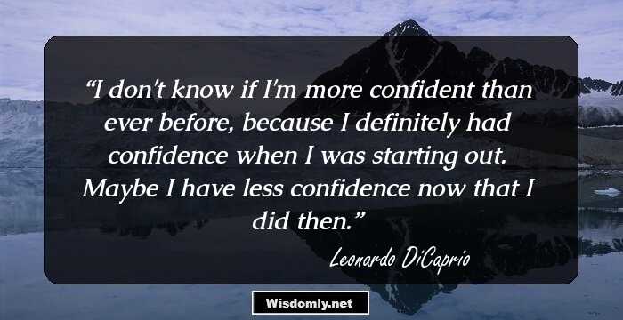 I don't know if I'm more confident than ever before, because I definitely had confidence when I was starting out. Maybe I have less confidence now that I did then.