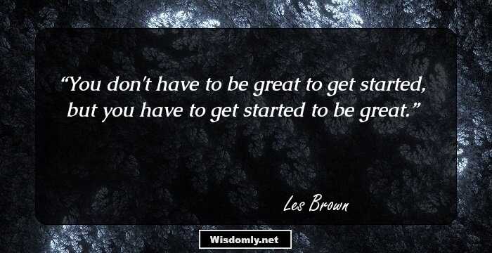 You don't have to be great to get started, but you have to get started to be great.