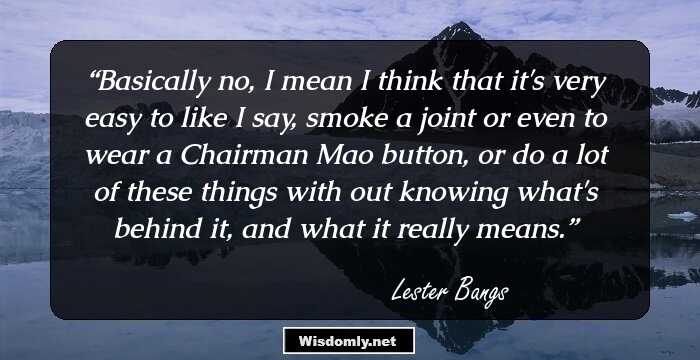 Basically no, I mean I think that it's very easy to like I say, smoke a joint or even to wear a Chairman Mao button, or do a lot of these things with out knowing what's behind it, and what it really means.