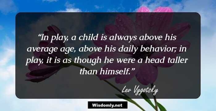 In play, a child is always above his average age, above his daily behavior; in play, it is as though he were a head taller than himself.