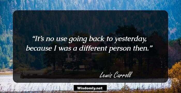 It’s no use going back to yesterday, because I was a different person then.