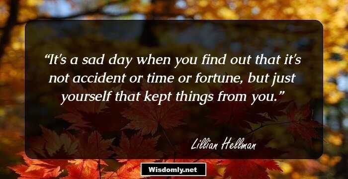 It's a sad day when you find out that it's not accident or time or fortune, but just yourself that kept things from you.