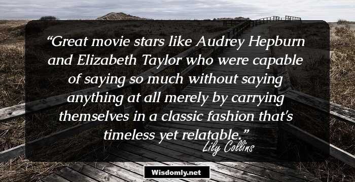 Great movie stars like Audrey Hepburn and Elizabeth Taylor who were capable of saying so much without saying anything at all merely by carrying themselves in a classic fashion that's timeless yet relatable.