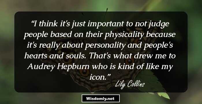 I think it's just important to not judge people based on their physicality because it's really about personality and people's hearts and souls. That's what drew me to Audrey Hepburn who is kind of like my icon.