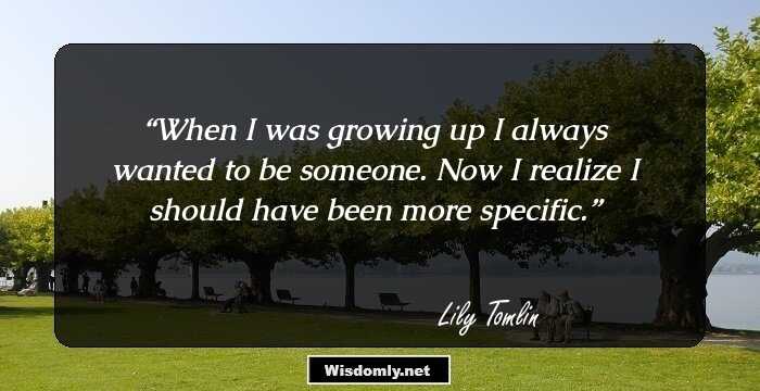 When I was growing up I always wanted to be someone. Now I realize I should have been more specific.