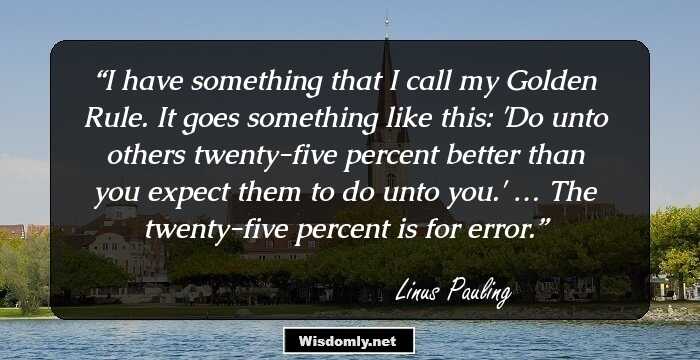 I have something that I call my Golden Rule. It goes something like this: 'Do unto others twenty-five percent better than you expect them to do unto you.' … The twenty-five percent is for error.