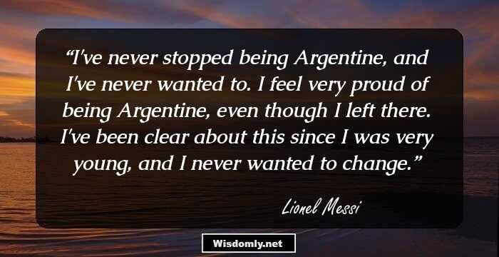 I've never stopped being Argentine, and I've never wanted to. I feel very proud of being Argentine, even though I left there. I've been clear about this since I was very young, and I never wanted to change.