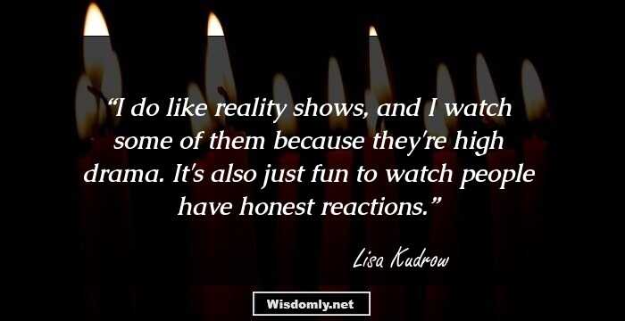 I do like reality shows, and I watch some of them because they're high drama. It's also just fun to watch people have honest reactions.