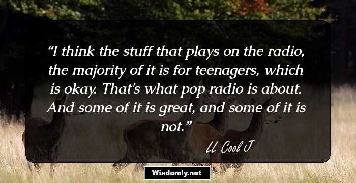 I think the stuff that plays on the radio, the majority of it is for teenagers, which is okay. That's what pop radio is about. And some of it is great, and some of it is not.