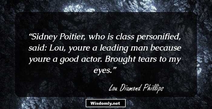 Sidney Poitier, who is class personified, said: Lou, youre a leading man because youre a good actor. Brought tears to my eyes.