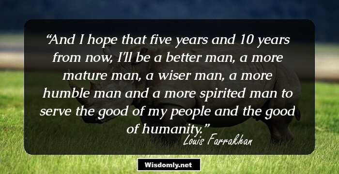 And I hope that five years and 10 years from now, I'll be a better man, a more mature man, a wiser man, a more humble man and a more spirited man to serve the good of my people and the good of humanity.