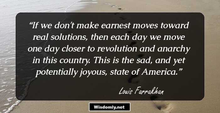 If we don't make earnest moves toward real solutions, then each day we move one day closer to revolution and anarchy in this country. This is the sad, and yet potentially joyous, state of America.