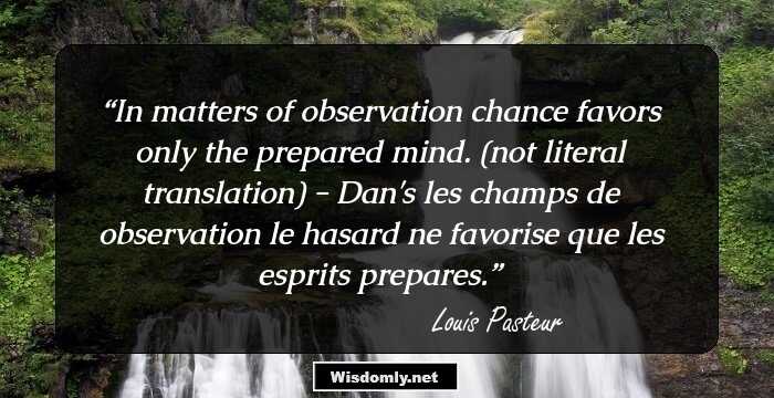 In matters of observation chance favors only the prepared mind. (not literal translation) - Dan's les champs de observation le hasard ne favorise que les esprits prepares.