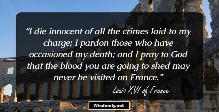 I die innocent of all the crimes laid to my charge; I pardon those who have occasioned my death; and I pray to God that the blood you are going to shed may never be visited on France.