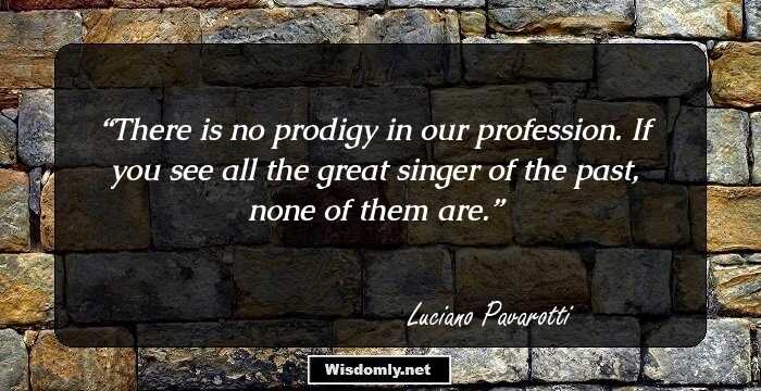 There is no prodigy in our profession. If you see all the great singer of the past, none of them are.