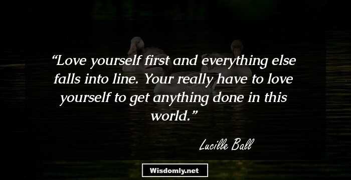 Love yourself first and everything else falls into line. Your really have to love yourself to get anything done in this world.