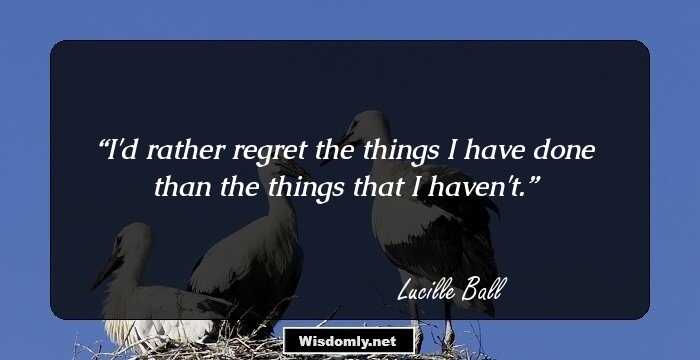 I'd rather regret the things I have done than the things that I haven't.