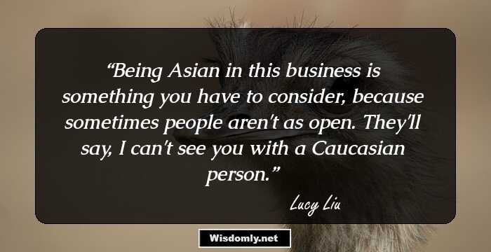 Being Asian in this business is something you have to consider, because sometimes people aren't as open. They'll say, I can't see you with a Caucasian person.