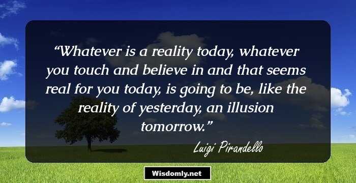 Whatever is a reality today, whatever you touch and believe in and that seems real for you today, is going to be, like the reality of yesterday, an illusion tomorrow.