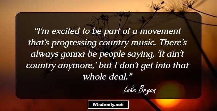 I'm excited to be part of a movement that's progressing country music. There's always gonna be people saying, 'It ain't country anymore,' but I don't get into that whole deal.