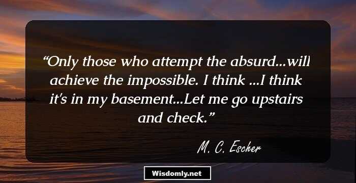 Only those who attempt the absurd...will achieve the impossible. I think ...I think it's in my basement...Let me go upstairs and check.