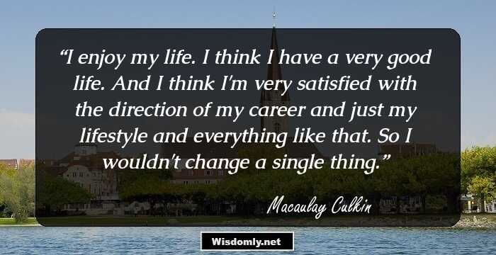 I enjoy my life. I think I have a very good life. And I think I'm very satisfied with the direction of my career and just my lifestyle and everything like that. So I wouldn't change a single thing.