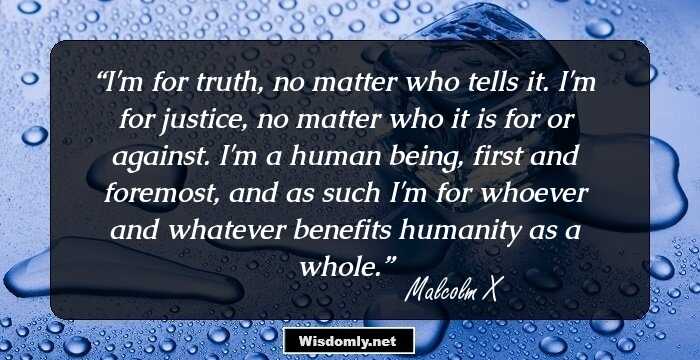 I'm for truth, no matter who tells it. I'm for justice, no matter who it is for or against. I'm a human being, first and foremost, and as such I'm for whoever and whatever benefits humanity as a whole.