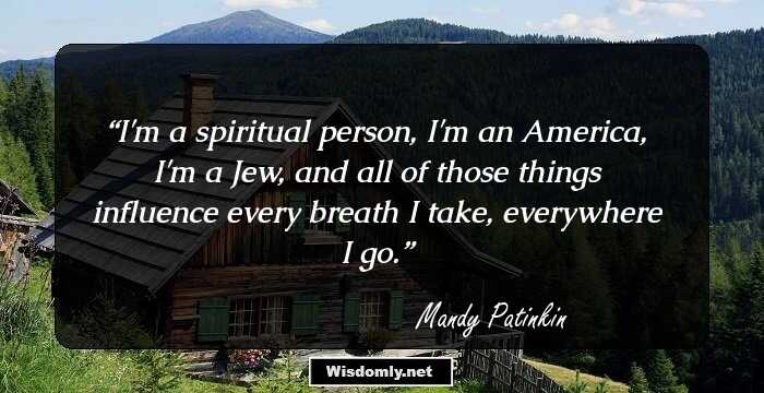 I'm a spiritual person, I'm an America, I'm a Jew, and all of those things influence every breath I take, everywhere I go.