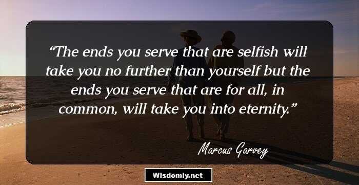 The ends you serve that are selfish will take you no further than yourself but the ends you serve that are for all, in common, will take you into eternity.