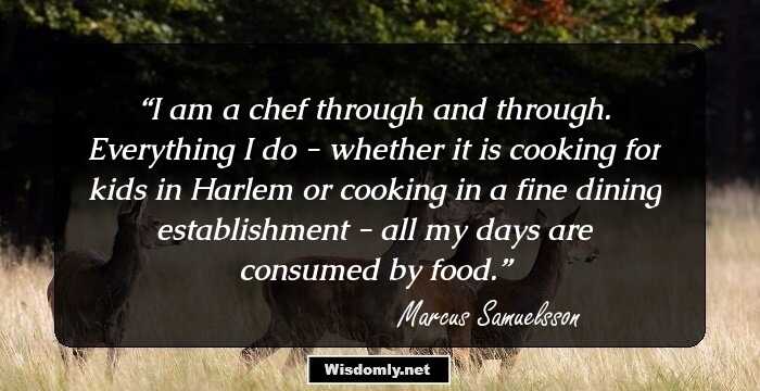 I am a chef through and through. Everything I do - whether it is cooking for kids in Harlem or cooking in a fine dining establishment - all my days are consumed by food.