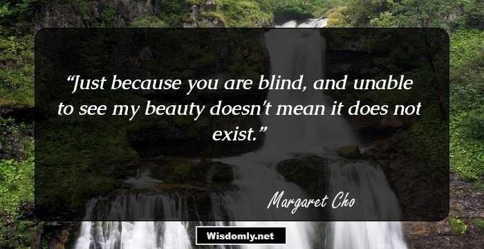 Just because you are blind, and unable to see my beauty doesn't mean it does not exist.