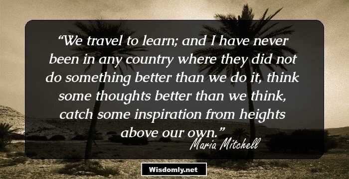 We travel to learn; and I have never been in any country where they did not do something better than we do it, think some thoughts better than we think, catch some inspiration from heights above our own.