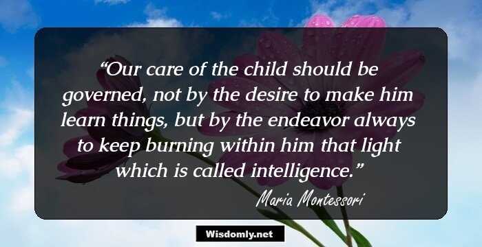 Our care of the child should be governed, not by the desire to make him learn things, but by the endeavor always to keep burning within him that light which is called intelligence.